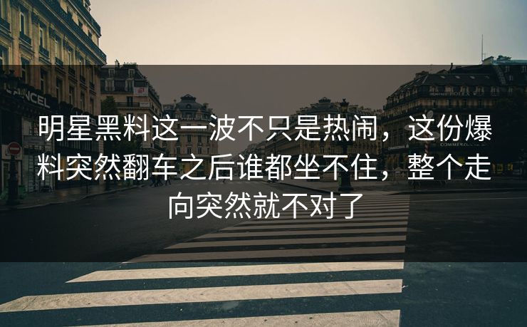 明星黑料这一波不只是热闹，这份爆料突然翻车之后谁都坐不住，整个走向突然就不对了