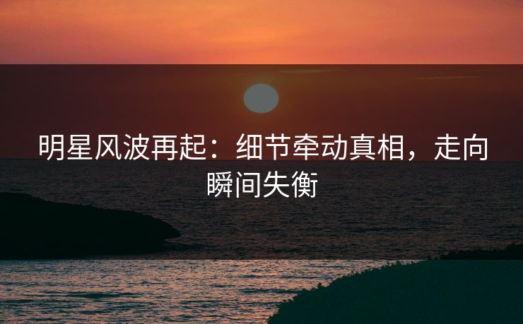 明星风波再起：细节牵动真相，走向瞬间失衡