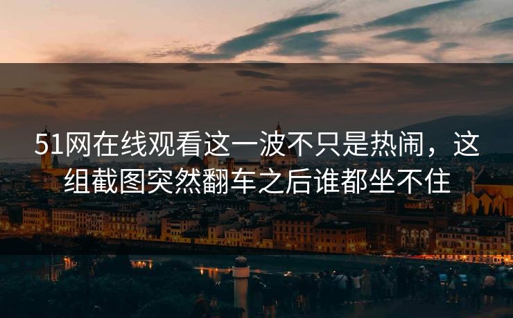51网在线观看这一波不只是热闹,这组截图突然翻车之后谁都坐不住