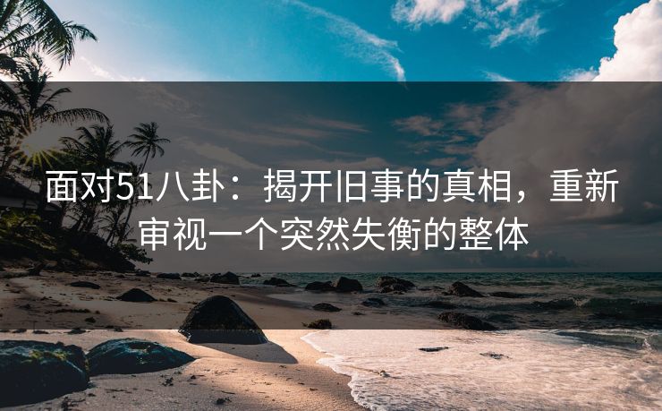 面对51八卦:揭开旧事的真相,重新审视一个突然失衡的整体