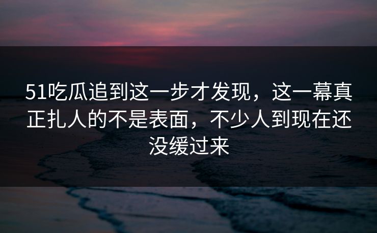51吃瓜追到这一步才发现，这一幕真正扎人的不是表面，不少人到现在还没缓过来