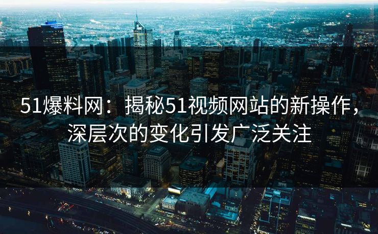 51爆料网:揭秘51视频网站的新操作,深层次的变化引发广泛关注