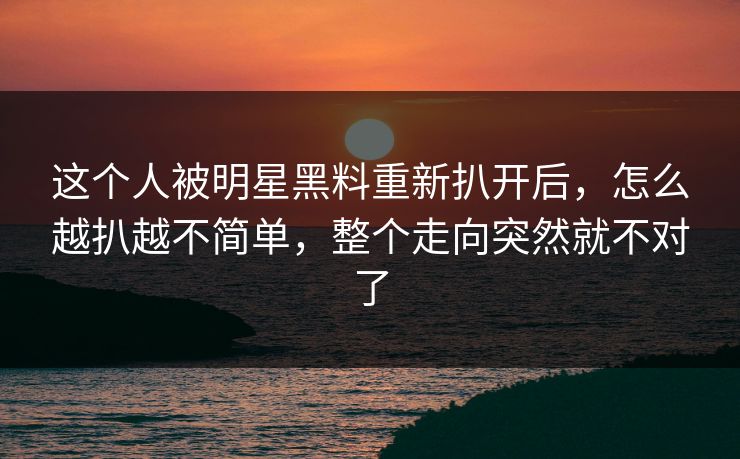 这个人被明星黑料重新扒开后，怎么越扒越不简单，整个走向突然就不对了