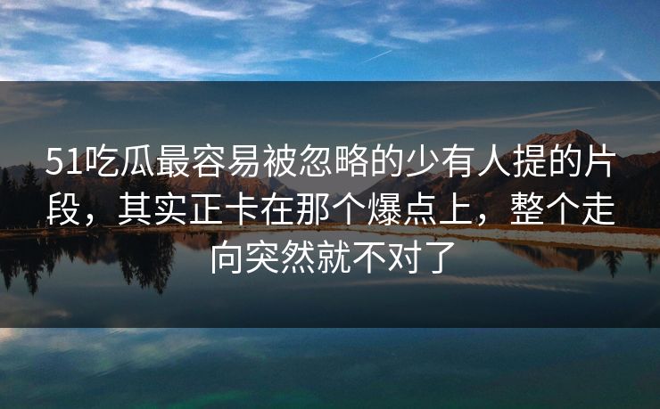 51吃瓜最容易被忽略的少有人提的片段，其实正卡在那个爆点上，整个走向突然就不对了