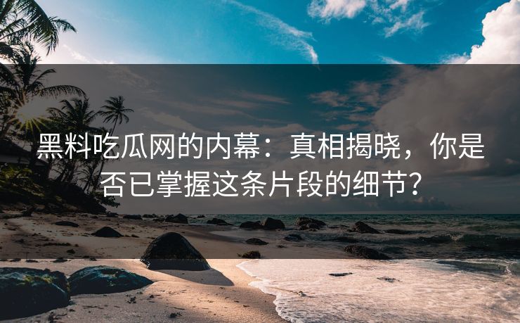 黑料吃瓜网的内幕：真相揭晓，你是否已掌握这条片段的细节？
