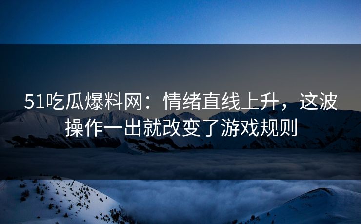 51吃瓜爆料网:情绪直线上升,这波操作一出就改变了游戏规则