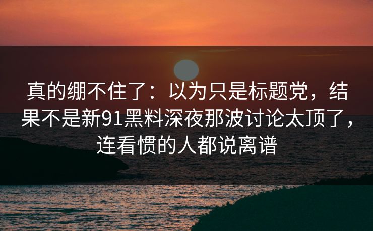 真的绷不住了:以为只是标题党,结果不是新91黑料深夜那波讨论太顶了,连看惯的人都说离谱