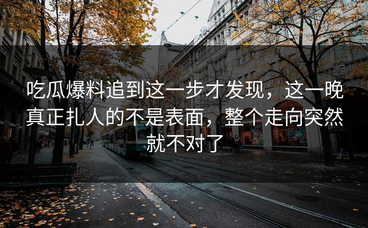 吃瓜爆料追到这一步才发现,这一晚真正扎人的不是表面,整个走向突然就不对了
