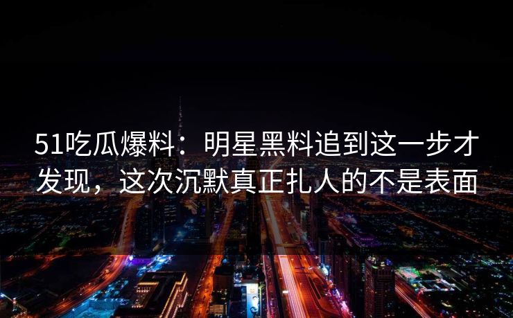 51吃瓜爆料:明星黑料追到这一步才发现,这次沉默真正扎人的不是表面