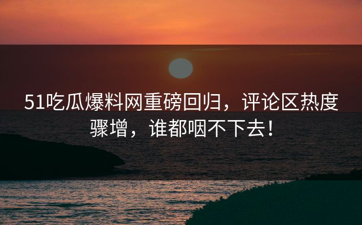 51吃瓜爆料网重磅回归，评论区热度骤增，谁都咽不下去！
