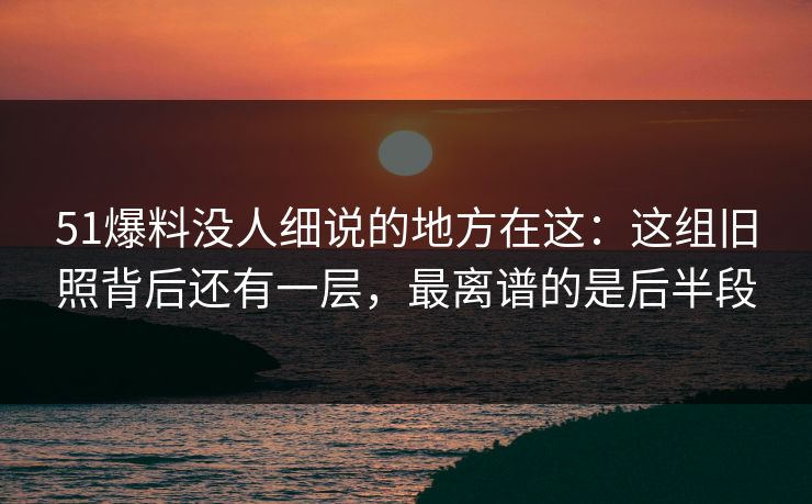 51爆料没人细说的地方在这：这组旧照背后还有一层，最离谱的是后半段