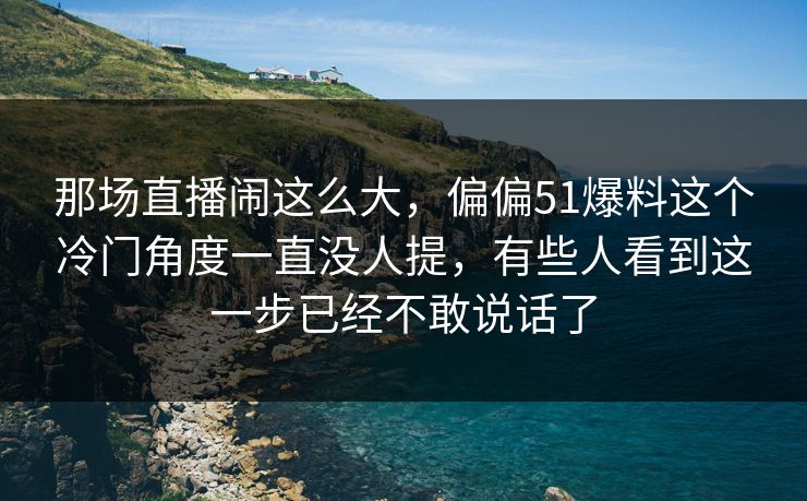 那场直播闹这么大，偏偏51爆料这个冷门角度一直没人提，有些人看到这一步已经不敢说话了
