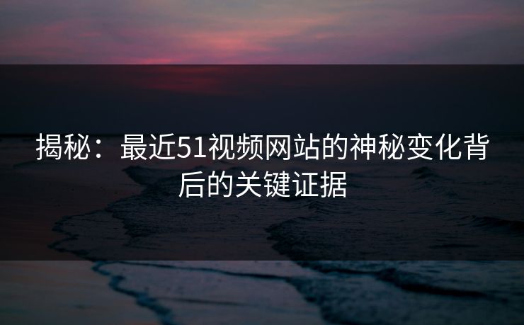 揭秘：最近51视频网站的神秘变化背后的关键证据