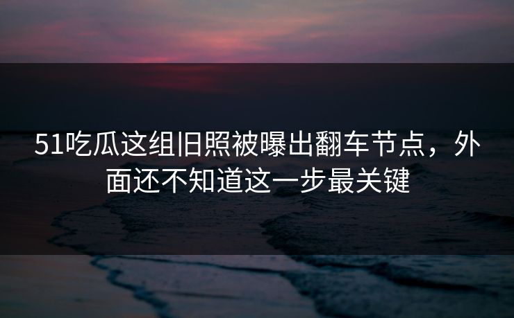 51吃瓜这组旧照被曝出翻车节点，外面还不知道这一步最关键