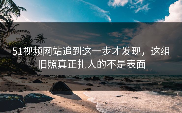 51视频网站追到这一步才发现，这组旧照真正扎人的不是表面