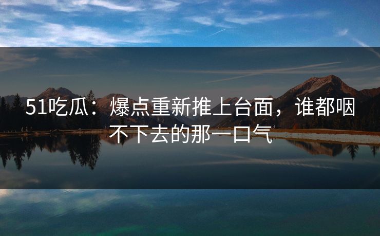 51吃瓜：爆点重新推上台面，谁都咽不下去的那一口气