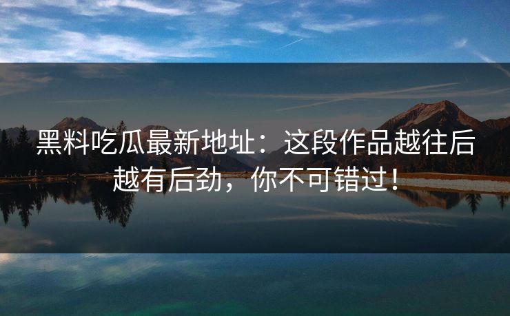 黑料吃瓜最新地址:这段作品越往后越有后劲,你不可错过!