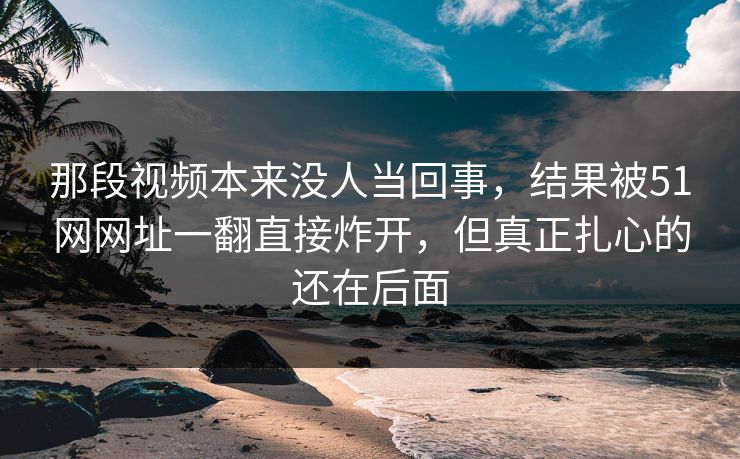 那段视频本来没人当回事，结果被51网网址一翻直接炸开，但真正扎心的还在后面