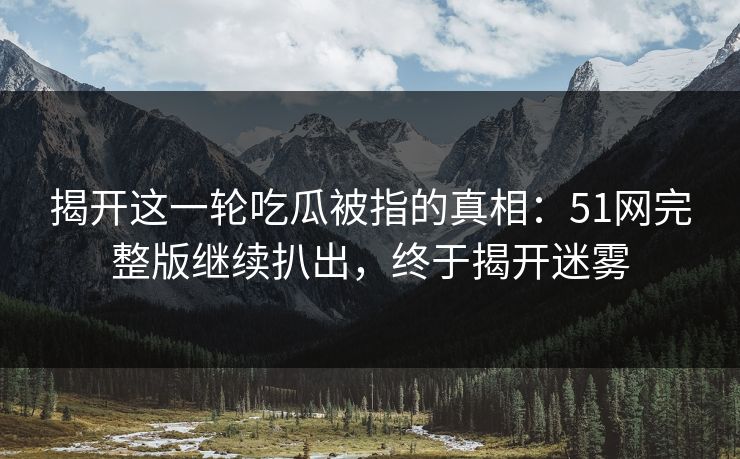 揭开这一轮吃瓜被指的真相：51网完整版继续扒出，终于揭开迷雾