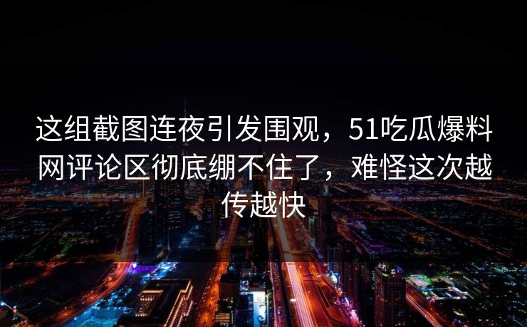 这组截图连夜引发围观，51吃瓜爆料网评论区彻底绷不住了，难怪这次越传越快