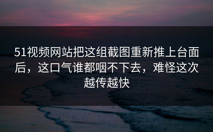 51视频网站把这组截图重新推上台面后，这口气谁都咽不下去，难怪这次越传越快