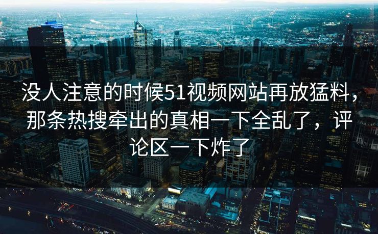 没人注意的时候51视频网站再放猛料,那条热搜牵出的真相一下全乱了,评论区一下炸了