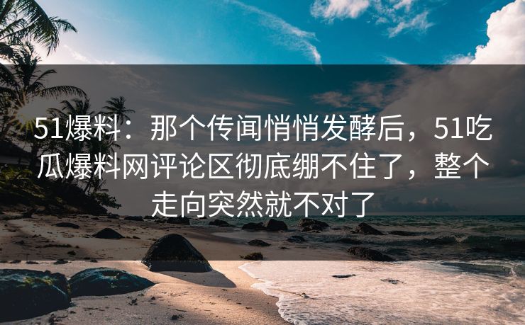 51爆料:那个传闻悄悄发酵后,51吃瓜爆料网评论区彻底绷不住了,整个走向突然就不对了