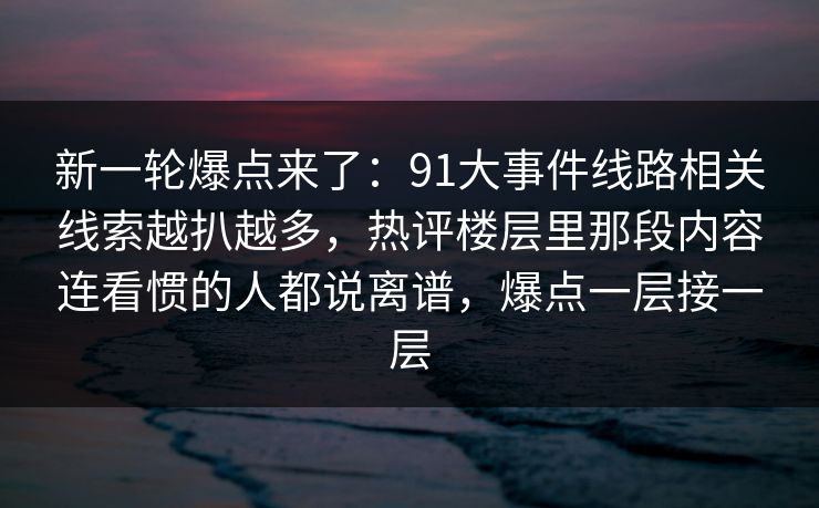 新一轮爆点来了:91大事件线路相关线索越扒越多,热评楼层里那段内容连看惯的人都说离谱,爆点一层接一层