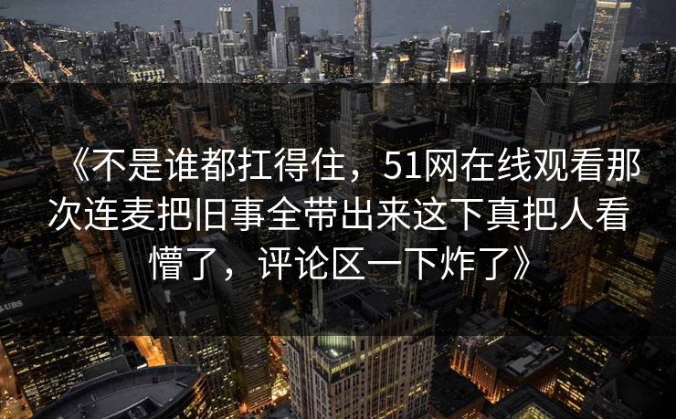 《不是谁都扛得住,51网在线观看那次连麦把旧事全带出来这下真把人看懵了,评论区一下炸了》