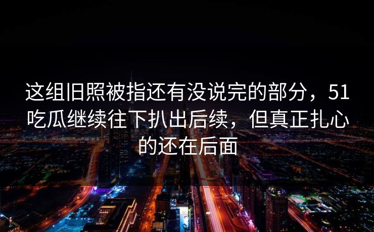 这组旧照被指还有没说完的部分,51吃瓜继续往下扒出后续,但真正扎心的还在后面